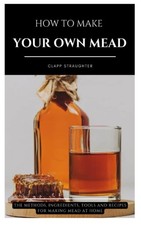 HOW TO MAKE YOUR OWN MEAD: The Methods, Ingredients, Tools and Recipes for Makin picture